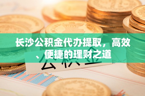 宁化长沙公积金代办提取，高效、便捷的理财之道