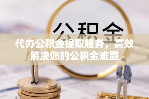 宁化代办公积金提取服务，高效解决您的公积金难题
