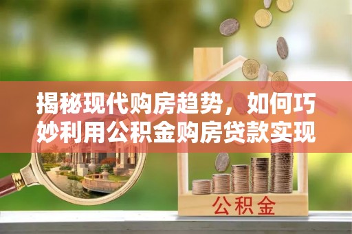 宁化揭秘现代购房趋势，如何巧妙利用公积金购房贷款实现置业梦想
