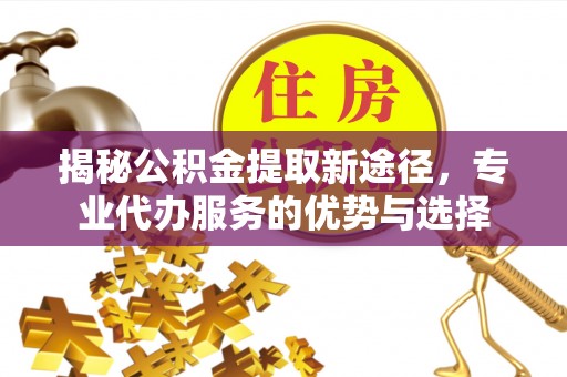 宁化揭秘公积金提取新途径，专业代办服务的优势与选择