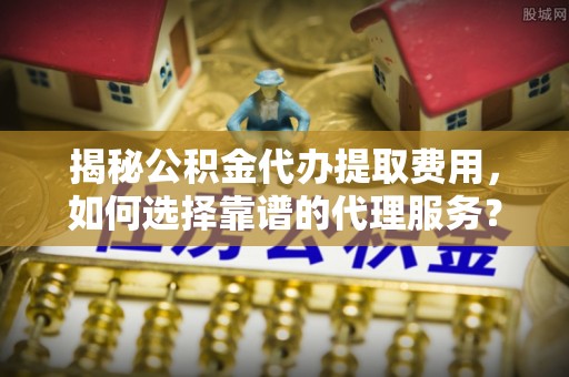 宁化揭秘公积金代办提取费用，如何选择靠谱的代理服务？