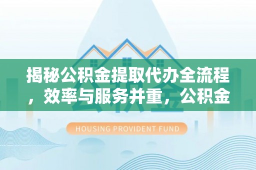 宁化揭秘公积金提取代办全流程，效率与服务并重，公积金提取代办要多久不再是难题