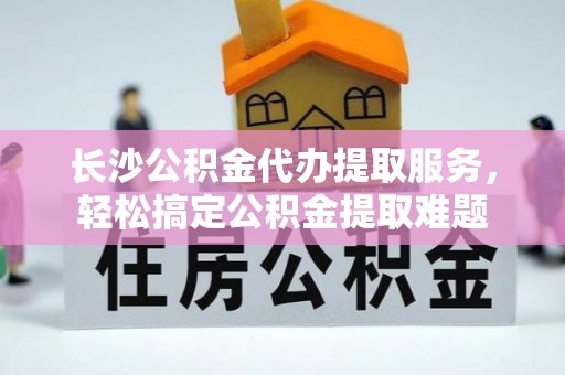 宁化长沙公积金代办提取服务，轻松搞定公积金提取难题