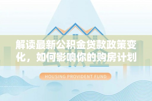 宁化解读最新公积金贷款政策变化，如何影响你的购房计划？