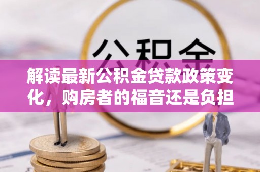宁化解读最新公积金贷款政策变化，购房者的福音还是负担？