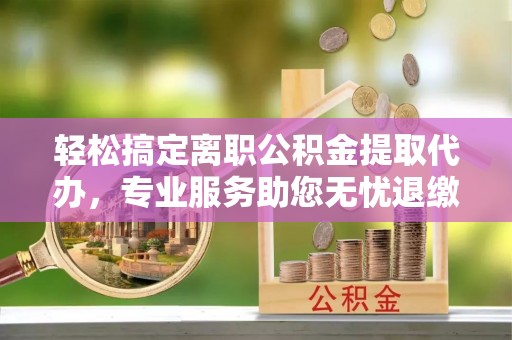 宁化轻松搞定离职公积金提取代办，专业服务助您无忧退缴