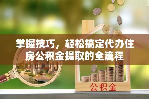 宁化掌握技巧，轻松搞定代办住房公积金提取的全流程