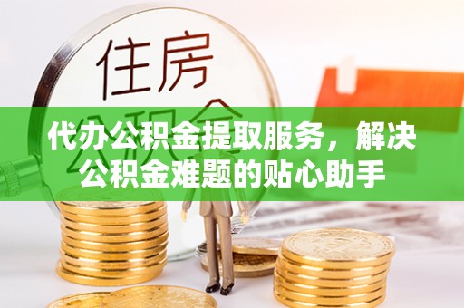 宁化代办公积金提取服务，解决公积金难题的贴心助手