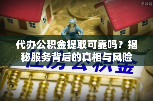 宁化代办公积金提取可靠吗？揭秘服务背后的真相与风险