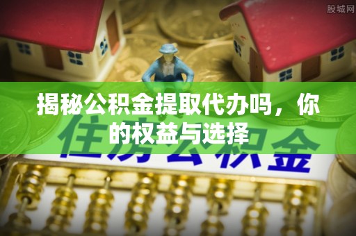 宁化揭秘公积金提取代办吗，你的权益与选择