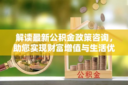 宁化解读最新公积金政策咨询，助您实现财富增值与生活优化