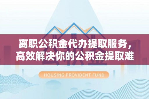 宁化离职公积金代办提取服务，高效解决你的公积金提取难题