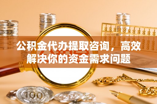 宁化公积金代办提取咨询，高效解决你的资金需求问题