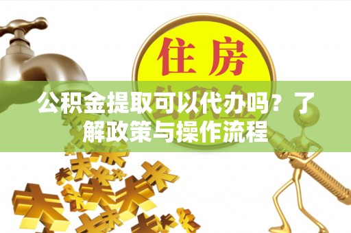 宁化公积金提取可以代办吗？了解政策与操作流程