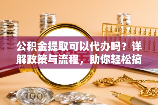 宁化公积金提取可以代办吗？详解政策与流程，助你轻松搞定！