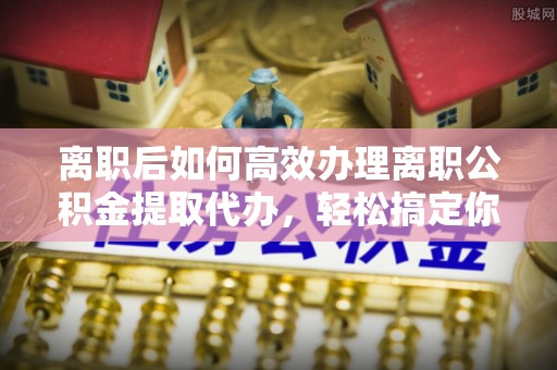 宁化离职后如何高效办理离职公积金提取代办，轻松搞定你的公积金