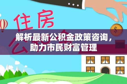 宁化解析最新公积金政策咨询，助力市民财富管理