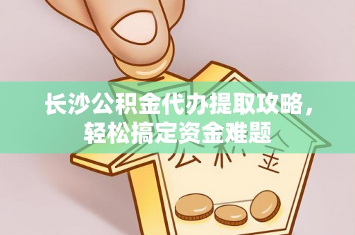宁化长沙公积金代办提取攻略，轻松搞定资金难题