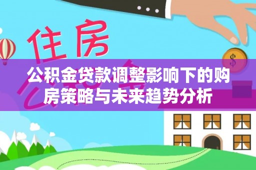 宁化公积金贷款调整影响下的购房策略与未来趋势分析