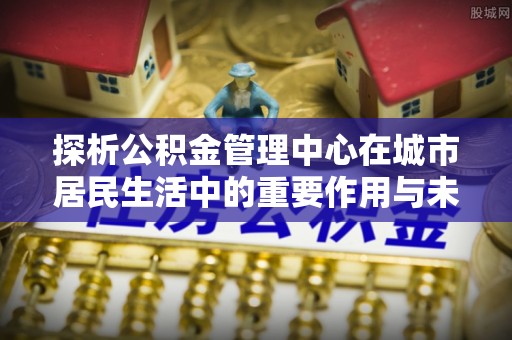 宁化探析公积金管理中心在城市居民生活中的重要作用与未来发展趋势