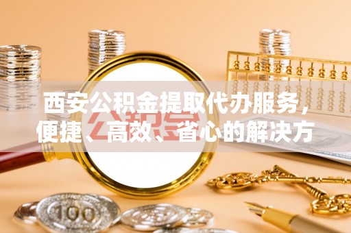 宁化西安公积金提取代办服务，便捷、高效、省心的解决方案