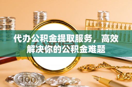 宁化代办公积金提取服务，高效解决你的公积金难题