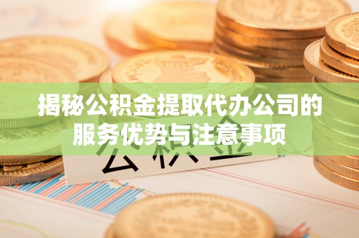 宁化揭秘公积金提取代办公司的服务优势与注意事项