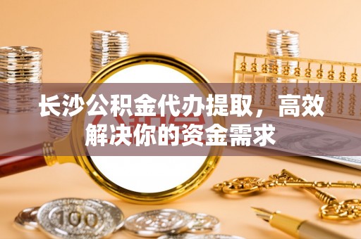 宁化长沙公积金代办提取，高效解决你的资金需求