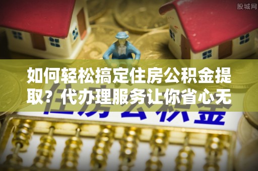 宁化如何轻松搞定住房公积金提取？代办理服务让你省心无忧