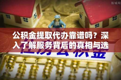 宁化公积金提取代办靠谱吗？深入了解服务背后的真相与选择指南