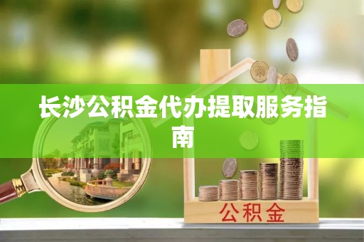 宁化长沙公积金代办提取服务指南