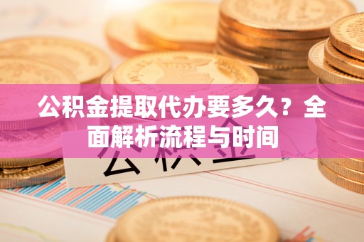 宁化公积金提取代办要多久？全面解析流程与时间